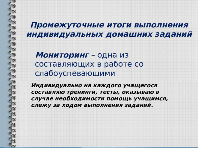          Промежуточные итоги выполнения индивидуальных домашних заданий   Мониторинг – одна из составляющих в работе со слабоуспевающими Индивидуально на каждого учащегося составляю тренинги, тесты, оказываю в случае необходимости помощь учащимся, слежу за ходом выполнения заданий. 