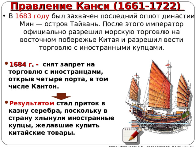 Правление Канси (1661-1722) В 1683 году был захвачен последний оплот династии Мин — остров Тайвань. После этого император официально разрешил морскую торговлю на восточном побережье Китая и разрешил вести торговлю с иностранными купцами. 1684 г. - снят запрет на торговлю с иностранцами, открыв четыре порта, в том числе Кантон.  Результатом стал приток в казну серебра, поскольку в страну хлынули иностранные купцы, желавшие купить китайские товары.  Автор: Михайлова Н.М.- преподаватель МАОУ «Лицей № 21» 