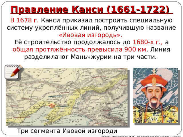 Правление Канси (1661-1722) В 1678 г. Канси приказал построить специальную систему укреплённых линий, получившую название «Ивовая изгородь». Её строительство продолжалось до 1680-х г., а общая протяжённость превысила 900 км . Линия разделила юг Маньчжурии на три части. Три сегмента Ивовой изгороди Автор: Михайлова Н.М.- преподаватель МАОУ «Лицей № 21» 