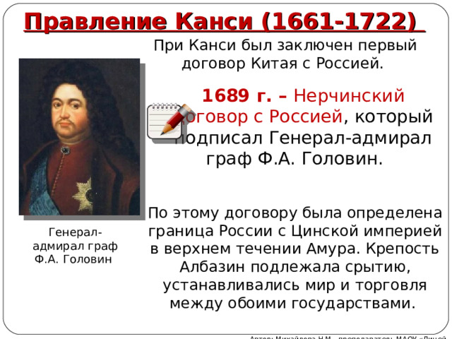 Правление Канси (1661-1722) При Канси был заключен первый договор Китая с Россией. 1689 г. – Нерчинский договор с Россией , который подписал Генерал-адмирал граф Ф.А. Головин. По этому договору была определена граница России с Цинской империей в верхнем течении Амура. Крепость Албазин подлежала срытию, устанавливались мир и торговля между обоими государствами. Генерал-адмирал граф Ф.А. Головин Автор: Михайлова Н.М.- преподаватель МАОУ «Лицей № 21» 