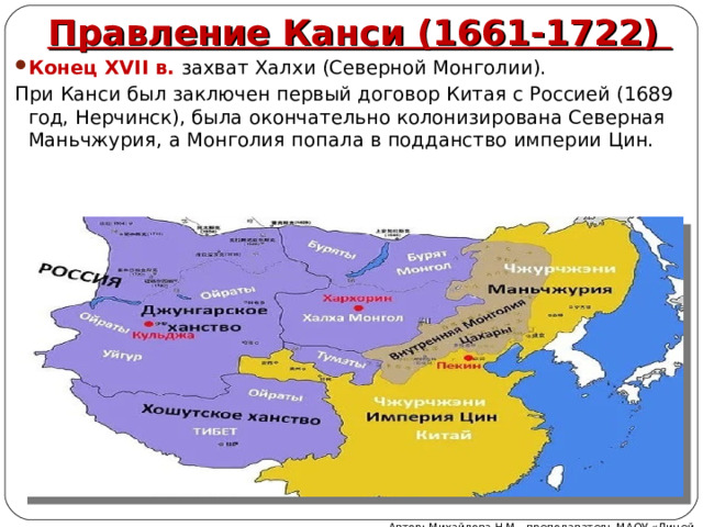 Правление Канси (1661-1722) Конец XVII в. захват Халхи (Северной Монголии). При Канси был заключен первый договор Китая с Россией (1689 год, Нерчинск), была окончательно колонизирована Северная Маньчжурия, а Монголия попала в подданство империи Цин. Автор: Михайлова Н.М.- преподаватель МАОУ «Лицей № 21» 