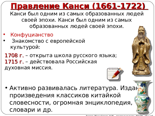 Правление Канси (1661-1722) Канси был одним из самых образованных людей своей эпохи. Канси был одним из самых образованных людей своей эпохи. Конфуцианство  Знакомство с европейской культурой:  1708 г. – открыта школа русского языка; 1715 г. – действовала Российская духовная миссия. Активно развивалась литература. Изданы произведения классиков китайкой словесности, огромная энциклопедия, словари и др. Автор: Михайлова Н.М.- преподаватель МАОУ «Лицей № 21» 