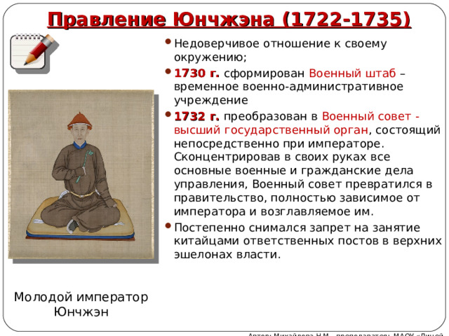 Правление Юнчжэна (1722-1735) Недоверчивое отношение к своему окружению; 1730 г. сформирован Военный штаб – временное военно-административное учреждение 1732 г. преобразован в Военный совет - высший государственный орган , состоящий непосредственно при императоре. Сконцентрировав в своих руках все основные военные и гражданские дела управления, Военный совет превратился в правительство, полностью зависимое от императора и возглавляемое им. Постепенно снимался запрет на занятие китайцами ответственных постов в верхних эшелонах власти. Молодой император Юнчжэн Автор: Михайлова Н.М.- преподаватель МАОУ «Лицей № 21» 