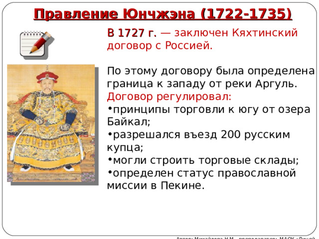 Правление Юнчжэна (1722-1735) В 1727 г. — заключен Кяхтинский договор с Россией. По этому договору была определена граница к западу от реки Аргуль. Договор регулировал: принципы торговли к югу от озера Байкал; разрешался въезд 200 русским купца; могли строить торговые склады; определен статус православной миссии в Пекине. Автор: Михайлова Н.М.- преподаватель МАОУ «Лицей № 21» 