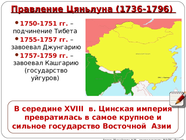 Правление Цяньлуна (1736-1796) 1750-1751 гг. – подчинение Тибета 1755-1757 гг. – завоевал Джунгарию 1757-1759 гг. – завоевал Кашгарию (государство уйгуров) В середине XVIII в. Цинская империя превратилась в самое крупное и сильное государство Восточной Азии Автор: Михайлова Н.М.- преподаватель МАОУ «Лицей № 21» 