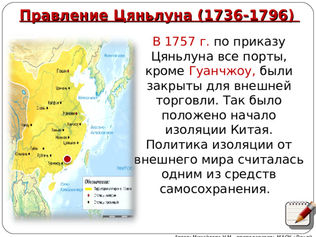 Правление Цяньлуна (1736-1796) В 1757 г. по приказу Цяньлуна все порты, кроме Гуанчжоу, были закрыты для внешней торговли. Так было положено начало изоляции Китая. Политика изоляции от внешнего мира считалась одним из средств самосохранения. Автор: Михайлова Н.М.- преподаватель МАОУ «Лицей № 21» 