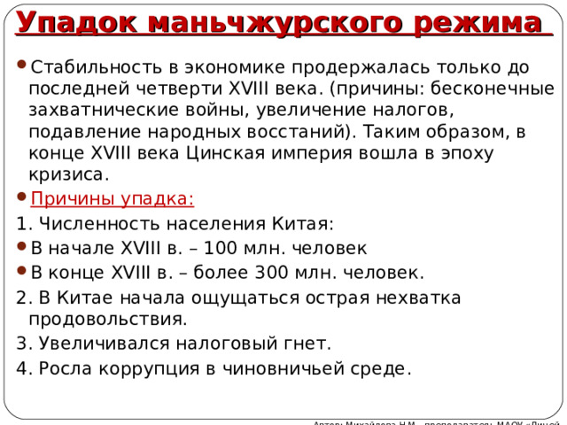 Упадок маньчжурского режима Стабильность в экономике продержалась только до последней четверти XVIII века. (причины: бесконечные захватнические войны, увеличение налогов, подавление народных восстаний). Таким образом, в конце XVIII века Цинская империя вошла в эпоху кризиса. Причины упадка: 1. Численность населения Китая: В начале XVIII в. – 100 млн. человек В конце XVIII в. – более 300 млн. человек. 2. В Китае начала ощущаться острая нехватка продовольствия. 3. Увеличивался налоговый гнет. 4. Росла коррупция в чиновничьей среде. Автор: Михайлова Н.М.- преподаватель МАОУ «Лицей № 21» 