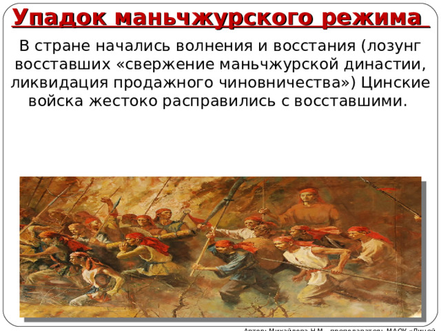 Упадок маньчжурского режима В стране начались волнения и восстания (лозунг восставших «свержение маньчжурской династии, ликвидация продажного чиновничества») Цинские войска жестоко расправились с восставшими. Автор: Михайлова Н.М.- преподаватель МАОУ «Лицей № 21» 