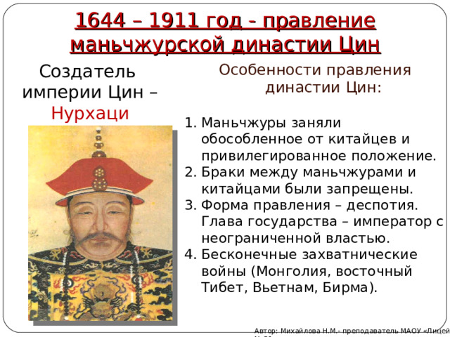 1644 – 1911 год - правление маньчжурской династии Цин Особенности правления династии Цин: Создатель империи Цин – Нурхаци Маньчжуры заняли обособленное от китайцев и привилегированное положение. Браки между маньчжурами и китайцами были запрещены. Форма правления – деспотия. Глава государства – император с неограниченной властью. Бесконечные захватнические войны (Монголия, восточный Тибет, Вьетнам, Бирма). Автор: Михайлова Н.М.- преподаватель МАОУ «Лицей № 21» 