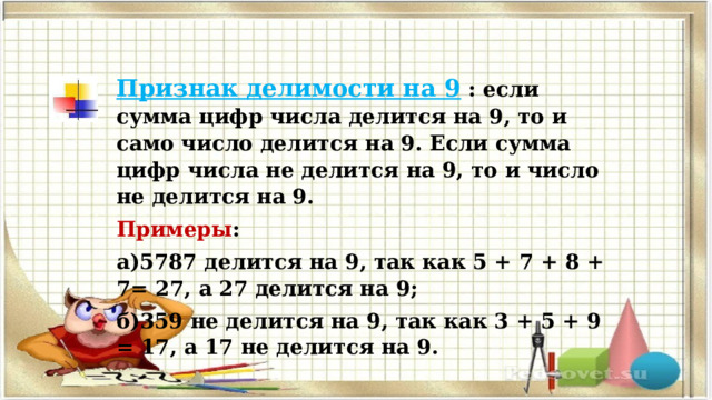 Признак делимости на 9  : если сумма цифр числа делится на 9, то и само число делится на 9. Если сумма цифр числа не делится на 9, то и число не делится на 9. Примеры : а)5787 делится на 9, так как 5 + 7 + 8 + 7= 27, а 27 делится на 9; б)359 не делится на 9, так как 3 + 5 + 9 = 17, а 17 не делится на 9. 