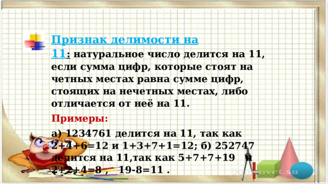 Признак делимости на 11 :  натуральное число делится на 11, если сумма цифр, которые стоят на четных местах равна сумме цифр, стоящих на нечетных местах, либо отличается от неё на 11. Примеры: а) 1234761 делится на 11, так как 2+4+6=12 и 1+3+7+1=12; б) 252747 делится на 11,так как 5+7+7+19 и 2+2+4=8 , 19-8=11 . 