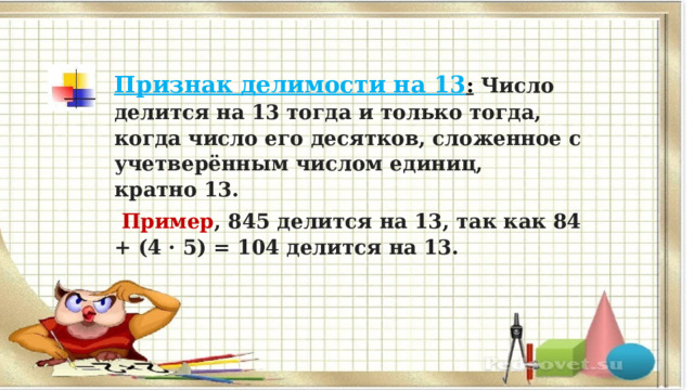 Признак делимости на 13 :   Число делится на 13 тогда и только тогда, когда число его десятков, сложенное с учетверённым числом единиц, кратно 13.   Пример , 845 делится на 13, так как 84 + (4 · 5) = 104 делится на 13.  