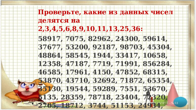 Проверьте, какие из данных чисел делятся на 2,3,4,5,6,8,9,10,11,13,25,36: 58917, 7075, 82962, 24300, 59614, 37677, 53200, 92187, 98703, 45304, 48864, 58545, 1944, 33417, 10658, 12358, 47187, 7719, 71991, 856284, 46585, 17961, 4150, 47852, 68315, 53870, 43710, 32692, 71872, 65354, 35130, 19544, 59289, 7551, 53670, 5135, 28359, 78718, 23404, 72320, 2705, 18712, 3744, 51153, 24934, 55606, 41724, 3381 