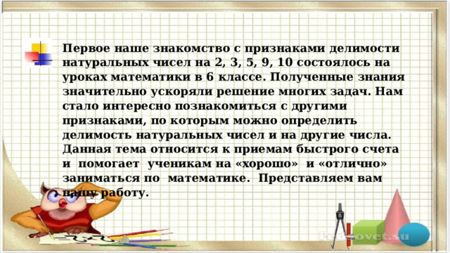 Первое наше знакомство с признаками делимости натуральных чисел на 2, 3, 5, 9, 10 состоялось на уроках математики в 6 классе. Полученные знания значительно ускоряли решение многих задач. Нам стало интересно познакомиться с другими признаками, по которым можно определить делимость натуральных чисел и на другие числа. Д анная тема относится к приемам быстрого счета и помогает ученикам на «хорошо» и «отлично» заниматься по математике. Представляем вам нашу работу. 