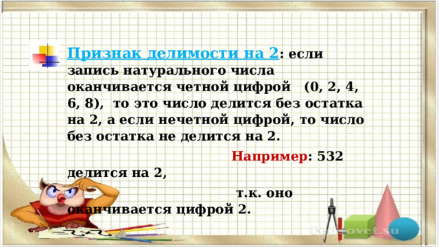 Признак делимости на 2 : если запись натурального числа оканчивается четной цифрой (0, 2, 4, 6, 8), то это число делится без остатка на 2, а если нечетной цифрой, то число без остатка не делится на 2.  Например : 532 делится на 2,  т.к. оно оканчивается цифрой 2. 