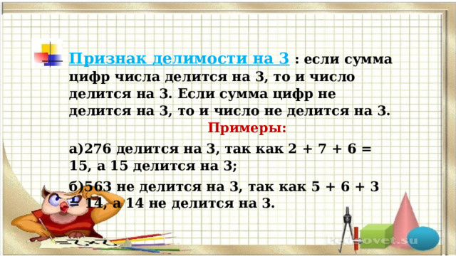 Признак делимости на 3   : если сумма цифр числа делится на 3, то и число делится на 3. Если сумма цифр не делится на 3, то и число не делится на 3. Примеры: а)276 делится на 3, так как 2 + 7 + 6 = 15, а 15 делится на 3; б)563 не делится на 3, так как 5 + 6 + 3 = 14, а 14 не делится на 3. 