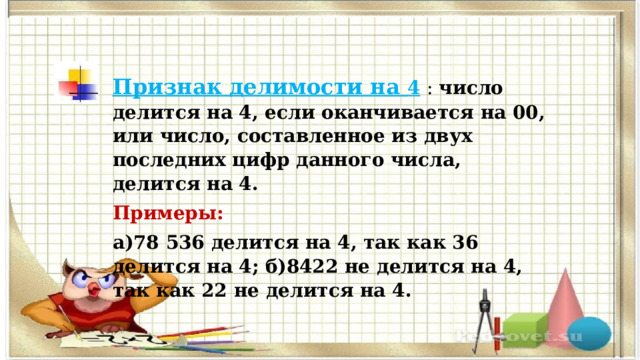 Признак делимости на 4   : число делится на 4, если оканчивается на 00, или число, составленное из двух последних цифр данного числа, делится на 4. Примеры:  а)78 536 делится на 4, так как 36 делится на 4; б)8422 не делится на 4, так как 22 не делится на 4. 