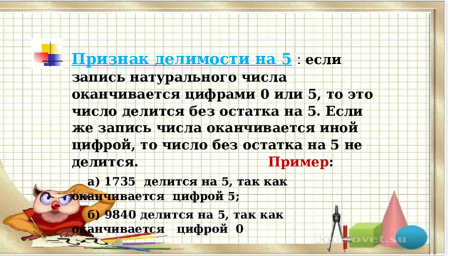 Признак делимости на 5   : если запись натурального числа оканчивается цифрами 0 или 5, то это число делится без остатка на 5. Если же запись числа оканчивается иной цифрой, то число без остатка на 5 не делится.  Пример :  а) 1735 делится на 5, так как оканчивается цифрой 5;  б) 9840 делится на 5, так как оканчивается цифрой 0 