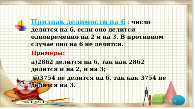 Признак делимости на 6   : число делится на 6, если оно делится одновременно на 2 и на 3. В противном случае оно на 6 не делится. Примеры:  а)2862 делится на 6, так как 2862 делится и на 2, и на 3;  б)3754 не делится на 6, так как 3754 не делится на 3. 