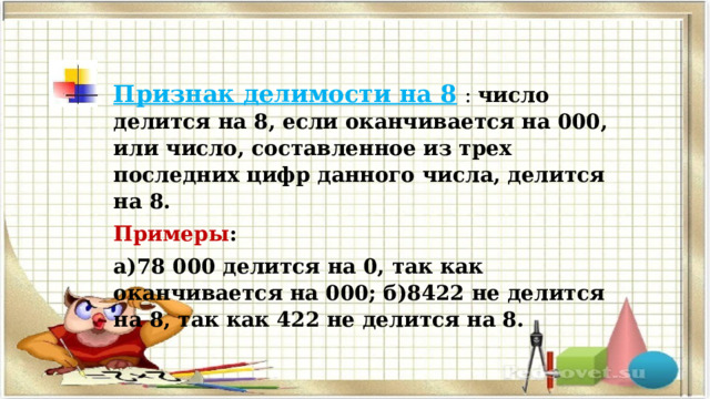 Признак делимости на 8   : число делится на 8, если оканчивается на 000, или число, составленное из трех последних цифр данного числа, делится на 8. Примеры : а)78 000 делится на 0, так как оканчивается на 000; б)8422 не делится на 8, так как 422 не делится на 8. 