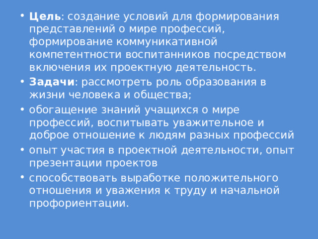 Цель : создание условий для формирования представлений о мире профессий, формирование коммуникативной компетентности воспитанников посредством включения их проектную деятельность. Задачи : рассмотреть роль образования в жизни человека и общества; обогащение знаний учащихся о мире профессий, воспитывать уважительное и доброе отношение к людям разных профессий опыт участия в проектной деятельности, опыт презентации проектов способствовать выработке положительного отношения и уважения к труду и начальной профориентации. 