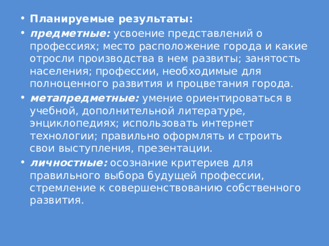 Планируемые результаты: предметные:  усвоение представлений о профессиях; место расположение города и какие отросли производства в нем развиты; занятость населения; профессии, необходимые для полноценного развития и процветания города. метапредметные:  умение ориентироваться в учебной, дополнительной литературе, энциклопедиях; использовать интернет технологии; правильно оформлять и строить свои выступления, презентации. личностные:  осознание критериев для правильного выбора будущей профессии, стремление к совершенствованию собственного развития. 