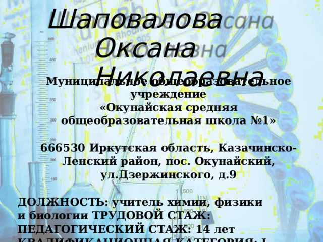 Шаповалова  Оксана Николаевна Муниципальное  общеобразовательное  учреждение «Окунайская  средняя  общеобразовательная  школа  №1»  666530  Иркутская  область,  Казачинско- Ленский  район, пос.  Окунайский,  ул.Дзержинского,  д.9  ДОЛЖНОСТЬ:  учитель  химии,  физики  и  биологии ТРУДОВОЙ  СТАЖ: ПЕДАГОГИЧЕСКИЙ  СТАЖ:  14  лет КВАЛИФИКАЦИОННАЯ  КАТЕГОРИЯ:  I  к.к. 