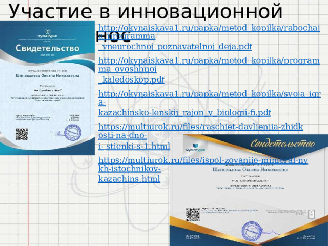 Участие  в  инновационной  деятельнос http://okynaiskaya1.ru/papka/metod_kopilka/rabochaja_programma _vneurochnoj_poznavatelnoj_deja.pd f http://okynaiskaya1.ru/papka/metod_kopilka/programma_ovoshhnoj _kaledoskop.pd f http://okynaiskaya1.ru/papka/metod_kopilka/svoja_igra- kazachinsko-lenskij_rajon_v_biologii-fi.pd f https://multiurok.ru/files/raschiet-davlieniia-zhidkosti-na-dno- i-  stienki-s-1.html https://multiurok.ru/files/ispol-zovaniie-minieral-nykh-istochnikov- kazachins.html 