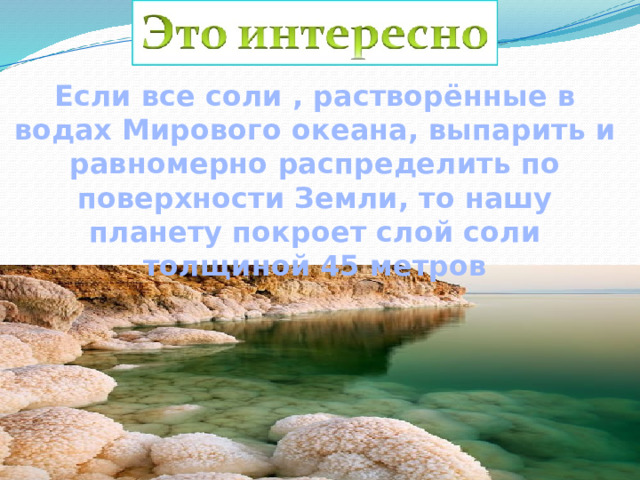 Если все соли , растворённые в водах Мирового океана, выпарить и равномерно распределить по поверхности Земли, то нашу планету покроет слой соли толщиной 45 метров 