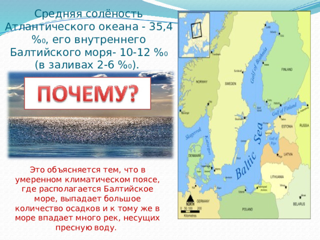 Средняя солёность Атлантического океана - 35,4 % 0 , его внутреннего Балтийского моря- 10-12 % 0 (в заливах 2-6 % 0 ). Это объясняется тем, что в умеренном климатическом поясе, где располагается Балтийское море, выпадает большое количество осадков и к тому же в море впадает много рек, несущих пресную воду. 