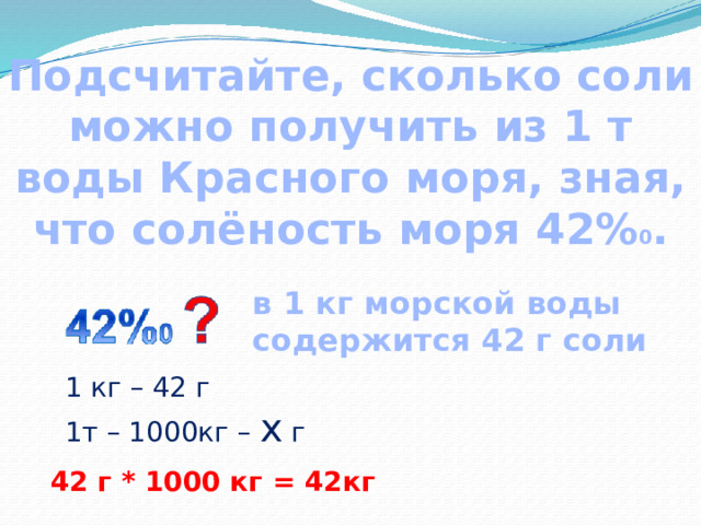 Подсчитайте, сколько соли можно получить из 1 т воды Красного моря, зная, что солёность моря 42% 0 . в 1 кг морской воды содержится 42 г соли  1 кг – 42 г 1т – 1000кг – х г 42 г * 1000 кг = 42кг 