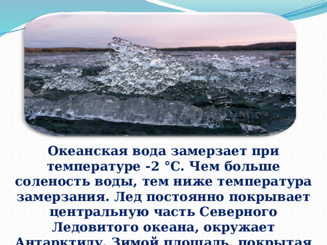 Океанская вода замерзает при температуре -2 °С. Чем больше соленость воды, тем ниже температура замерзания. Лед постоянно покрывает центральную часть Северного Ледовитого океана, окружает Антарктиду. Зимой площадь, покрытая льдом, расширяется, летом, наоборот, сокращаетс я. 