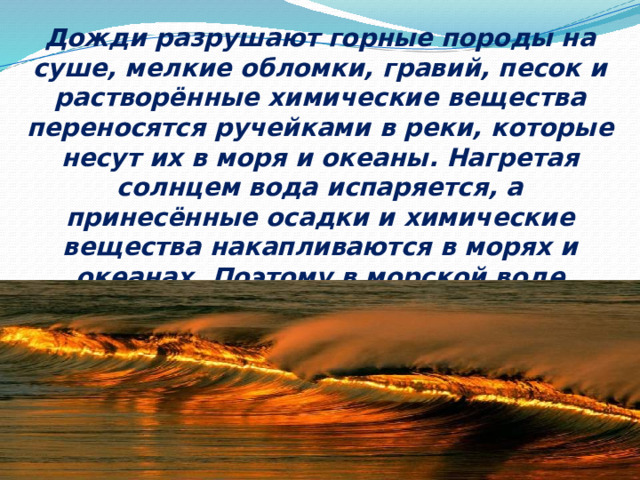 Дожди разрушают горные породы на суше, мелкие обломки, гравий, песок и растворённые химические вещества переносятся ручейками в реки, которые несут их в моря и океаны. Нагретая солнцем вода испаряется, а принесённые осадки и химические вещества накапливаются в морях и океанах. Поэтому в морской воде растворены почти все известные на Земле вещества.  