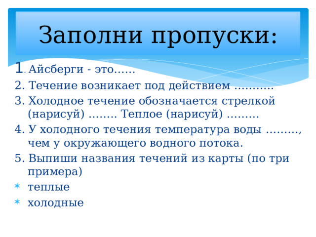 Заполни пропуски: 1 . Айсберги - это…… 2. Течение возникает под действием ……….. 3. Холодное течение обозначается стрелкой (нарисуй) …….. Теплое (нарисуй) ……… 4. У холодного течения температура воды ………, чем у окружающего водного потока. 5. Выпиши названия течений из карты (по три примера) теплые   холодные   