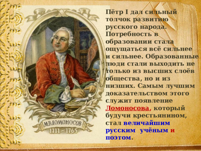  Пётр I дал сильный толчок развитию русского народа. Потребность в образовании стала ощущаться всё сильнее и сильнее. Образованные люди стали выходить не только из высших слоёв общества, но и из низших. Самым лучшим доказательством этого служит появление  Ломоносова , который будучи крестьянином, стал величайшим русским учёным и поэтом . 