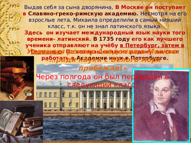 Выдав себя за сына дворянина, В Москве он поступает в Славяно-греко-римскую академию.  Несмотря на его взрослые лета, Михаила определили в самый низший класс, т.к. он не знал латинского языка. Здесь он изучает международный язык науки того времени- латинский. В 1735 году его как лучшего ученика отправляют на учёбу в Петербург, затем в Германию . По возвращению на родину он стал работать в Академии наук в Петербурге . Удивился ректор Академии в Москве: «…ради науки с Белого моря прибежал!» Через полгода он был переведён в следующий класс. 