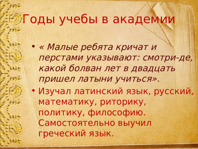 Годы учебы в академии « Малые ребята кричат и перстами указывают: смотри-де, какой болван лет в двадцать пришел латыни учиться». Изучал латинский язык, русский, математику, риторику, политику, философию. Самостоятельно выучил греческий язык. 