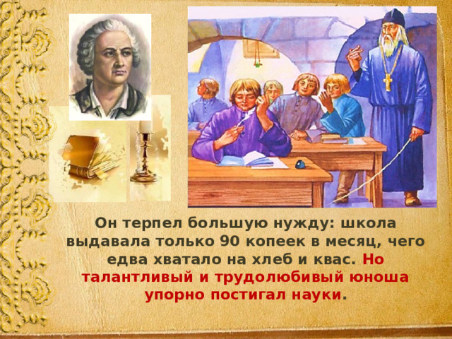  Он терпел большую нужду: школа выдавала только 90 копеек в месяц, чего едва хватало на хлеб и квас. Но  талантливый и трудолюбивый юноша упорно постигал науки . 