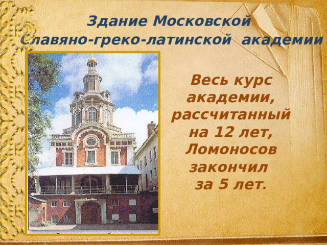 Здание Московской  Славяно-греко-латинской академии  Весь курс академии, рассчитанный на 12 лет, Ломоносов закончил  за 5 лет . 