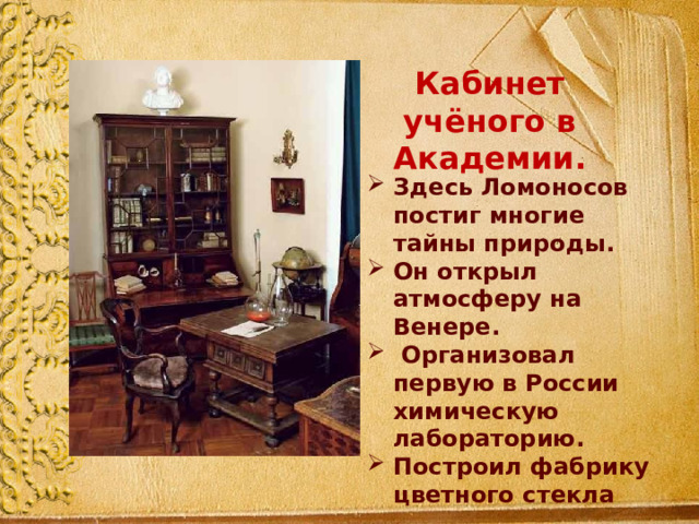 Кабинет учёного в Академии. Здесь Ломоносов постиг многие тайны природы. Он открыл атмосферу на Венере.  Организовал первую в России химическую лабораторию. Построил фабрику цветного стекла 