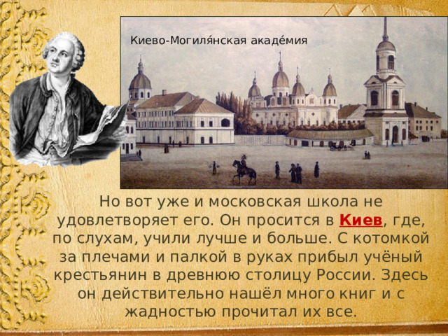 Киево-Могиля́нская акаде́мия  Но вот уже и московская школа не удовлетворяет его. Он просится в Киев , где, по слухам, учили лучше и больше. С котомкой за плечами и палкой в руках прибыл учёный крестьянин в древнюю столицу России. Здесь он действительно нашёл много книг и с жадностью прочитал их все. 