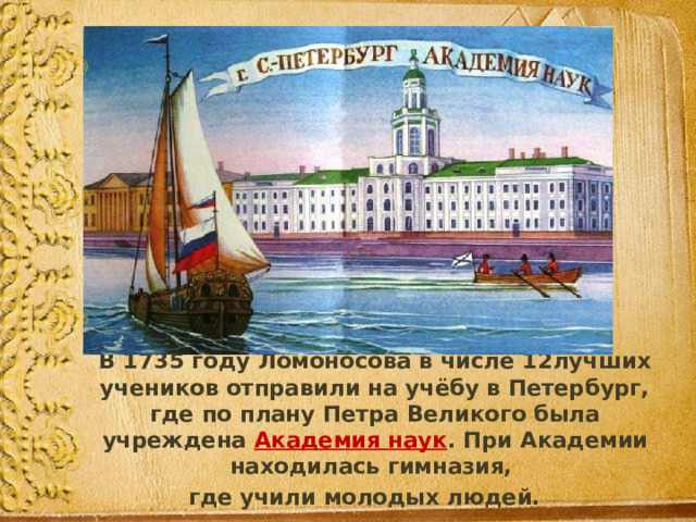  В 1735 году Ломоносова в числе 12лучших учеников отправили на учёбу в Петербург, где по плану Петра Великого была учреждена Академия наук . При Академии находилась гимназия, где учили молодых людей. 