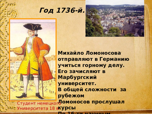 Год 1736-й.   Михайло Ломоносова отправляют в Германию учиться горному делу. Его зачисляют в Марбургский университет. В общей сложности за рубежом Ломоносов прослушал курсы По 16-ти научным дисциплинам.  Студент немецкого Университета 18 в. Студент немецкого Университета 18 в. 