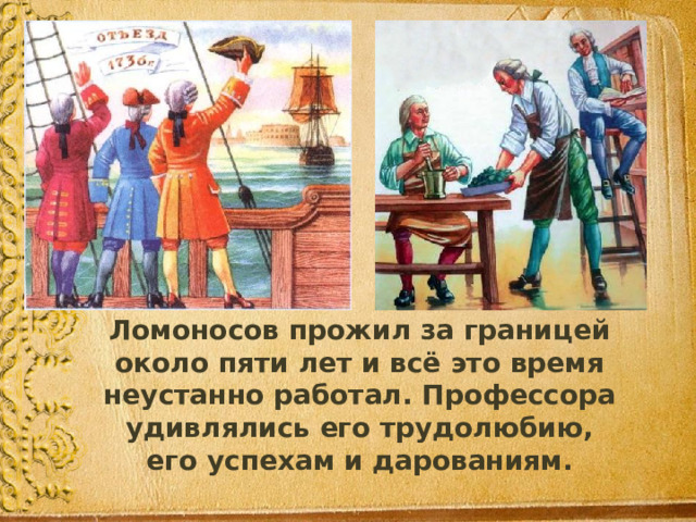  Ломоносов прожил за границей около пяти лет и всё это время неустанно работал. Профессора удивлялись его трудолюбию, его успехам и дарованиям. 