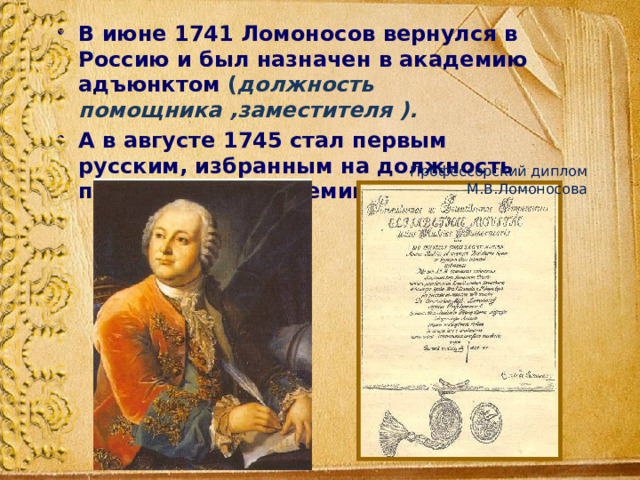 В июне 1741 Ломоносов вернулся в Россию и был назначен в академию адъюнктом ( должность помощника ,заместителя ). А в августе 1745 стал первым русским, избранным на должность профессора (академика) химии. Профессорский диплом М.В.Ломоносова 