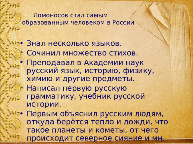  Ломоносов стал самым образованным человеком в России Знал несколько языков. Сочинил множество стихов. Преподавал в Академии наук русский язык, историю, физику, химию и другие предметы. Написал первую русскую грамматику, учебник русской истории. Первым объяснил русским людям, откуда берётся тепло и дожди, что такое планеты и кометы, от чего происходит северное сияние и мн. др. 