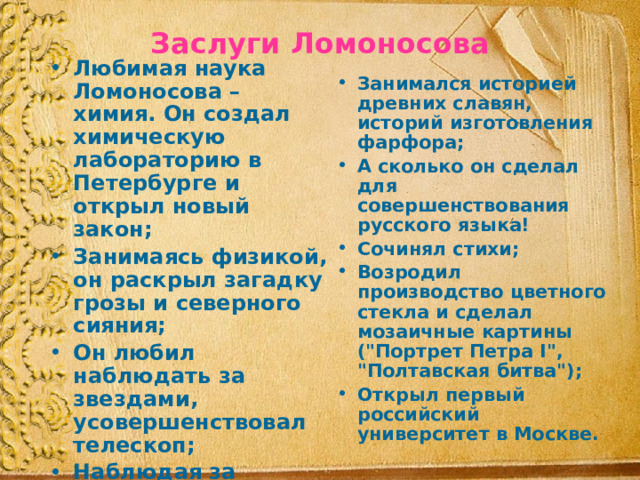 Заслуги Ломоносова Любимая наука Ломоносова – химия. Он создал химическую лабораторию в Петербурге и открыл новый закон; Занимаясь физикой, он раскрыл загадку грозы и северного сияния; Он любил наблюдать за звездами, усовершенствовал телескоп; Наблюдая за Венерой, установил, что у этой планеты есть атмосфера; Он первый в мире географ-полярник; Занимался историей древних славян, историй изготовления фарфора; А сколько он сделал для совершенствования русского языка! Сочинял стихи; Возродил производство цветного стекла и сделал мозаичные картины (