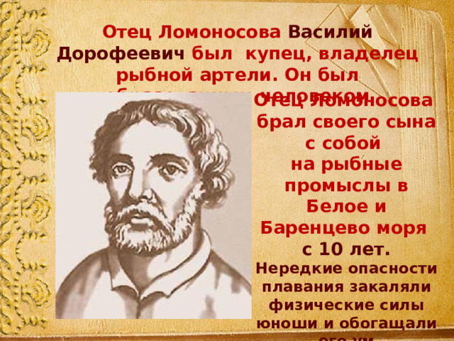 Отец Ломоносова Василий Дорофеевич был купец, владелец рыбной артели. Он был образованным человеком Отец Ломоносова брал своего сына с собой на рыбные промыслы в Белое и Баренцево моря с 10 лет. Нередкие опасности плавания закаляли физические силы юноши и обогащали его ум разнообразными наблюдениями.  