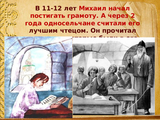 В 11-12 лет Михаил начал постигать грамоту. А через 2 года односельчане считали его лучшим чтецом. Он прочитал все книги, которые были в его деревне. 