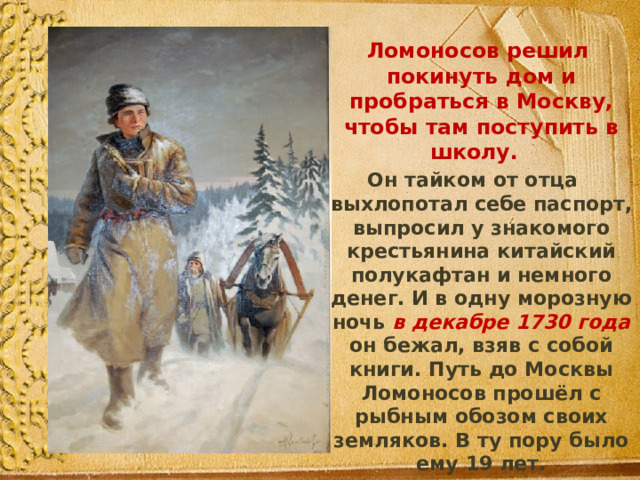  Ломоносов решил покинуть дом и пробраться в Москву, чтобы там поступить в школу.  Он тайком от отца выхлопотал себе паспорт, выпросил у знакомого крестьянина китайский полукафтан и немного денег. И в одну морозную ночь  в декабре 1730 года он бежал, взяв с собой книги. Путь до Москвы Ломоносов прошёл с рыбным обозом своих земляков. В ту пору было ему 19 лет. 